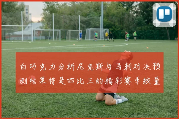 白巧克力分析尼克斯与马刺对决预测结果将是四比三的精彩赛季较量