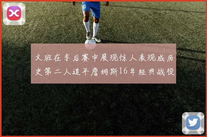 文班在季后赛中展现惊人表现成历史第二人追平詹姆斯16年经典战役记录