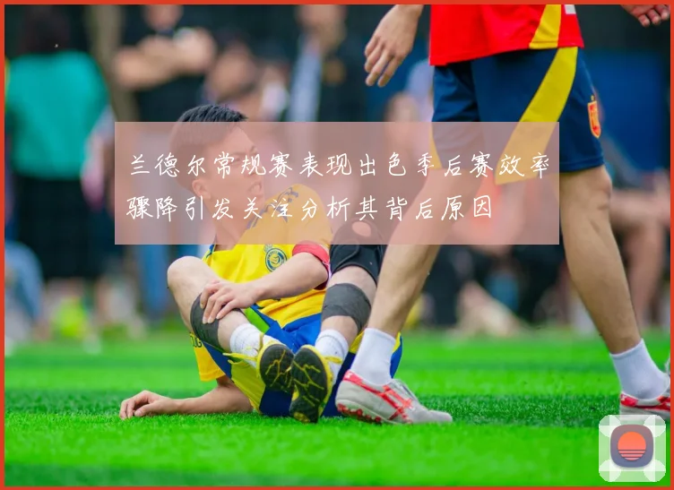 兰德尔常规赛表现出色季后赛效率骤降引发关注分析其背后原因