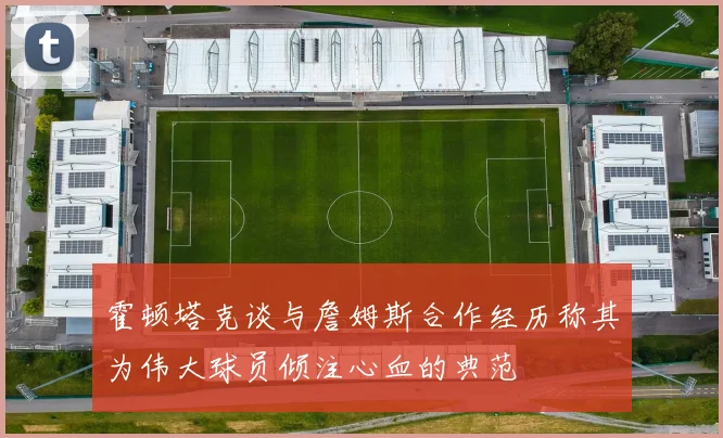 霍顿塔克谈与詹姆斯合作经历称其为伟大球员倾注心血的典范