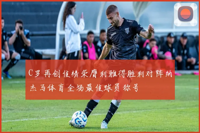 C罗再创佳绩荣膺利雅得胜利对阵纳杰马体育全场最佳球员称号