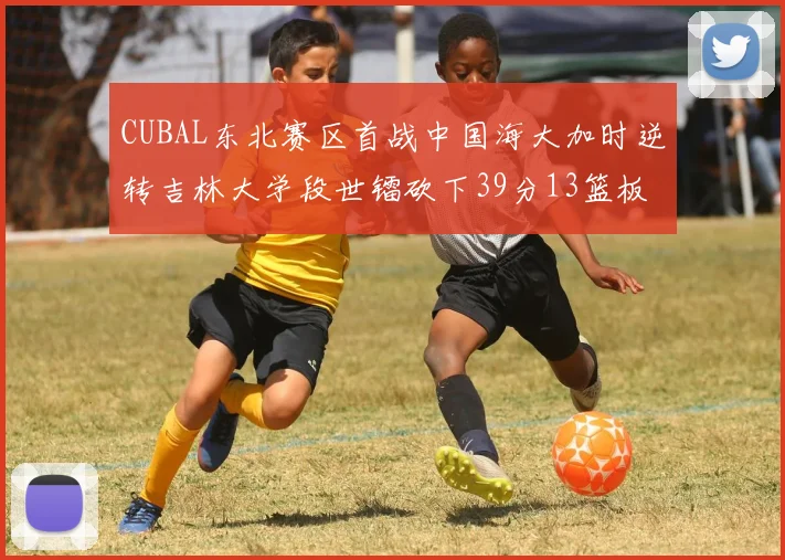 CUBAL东北赛区首战中国海大加时逆转吉林大学段世镭砍下39分13篮板5助攻