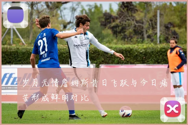 岁月无情詹姆斯昔日飞跃与今日痛苦形成鲜明对比
