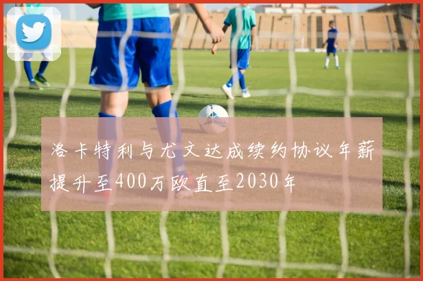 洛卡特利与尤文达成续约协议年薪提升至400万欧直至2030年