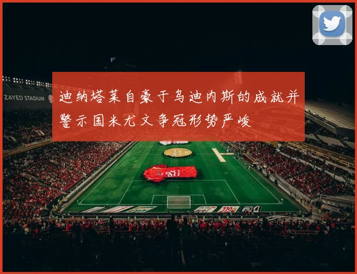 迪纳塔莱自豪于乌迪内斯的成就并警示国米尤文争冠形势严峻