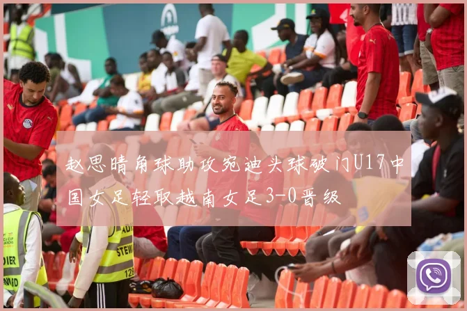 赵思晴角球助攻宛迪头球破门U17中国女足轻取越南女足3-0晋级