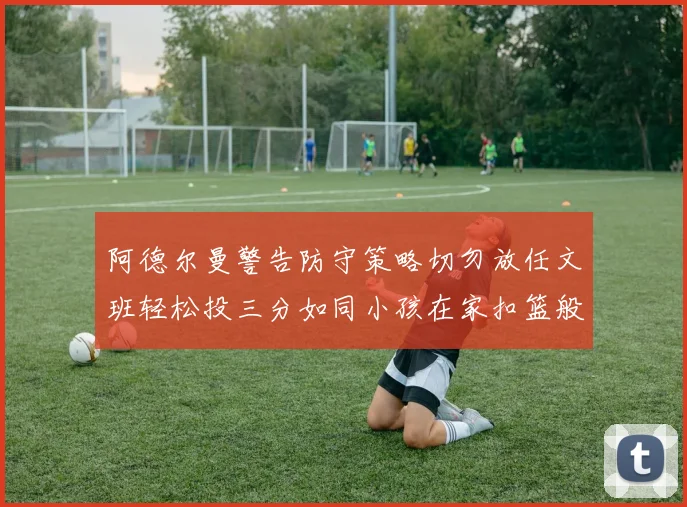 阿德尔曼警告防守策略切勿放任文班轻松投三分如同小孩在家扣篮般轻松