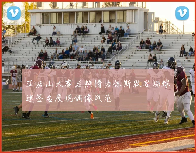 亚历山大赛后热情为休斯敦客场球迷签名展现偶像风范