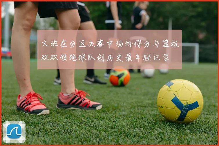 文班在分区决赛中场均得分与篮板双双领跑球队创历史最年轻记录