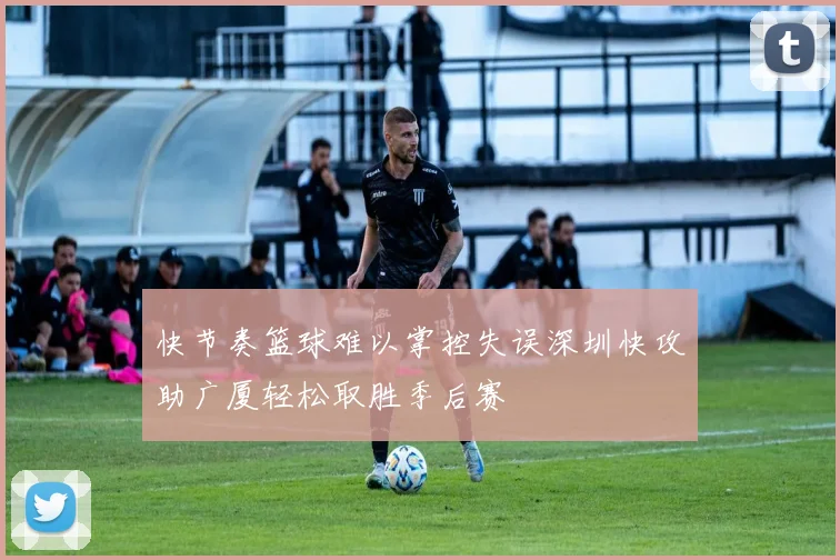 快节奏篮球难以掌控失误深圳快攻助广厦轻松取胜季后赛