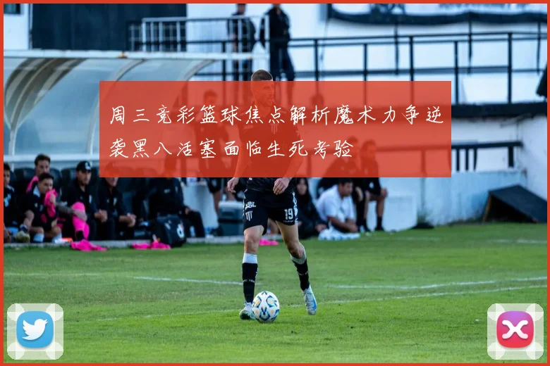 周三竞彩篮球焦点解析魔术力争逆袭黑八活塞面临生死考验