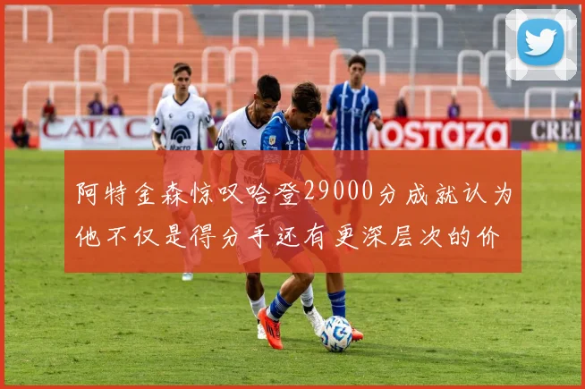 阿特金森惊叹哈登29000分成就认为他不仅是得分手还有更深层次的价值