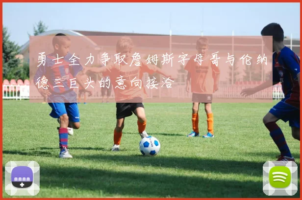 勇士全力争取詹姆斯字母哥与伦纳德三巨头的意向接洽