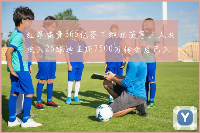 红军花费365亿签下维尔茨等三人共攻入26球迪亚斯7500万转会后已入23球