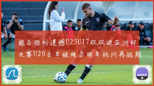 能否弥补遗憾U23U17双双进亚洲杯决赛U20去年被绝杀明年杭州再战期待辉煌
