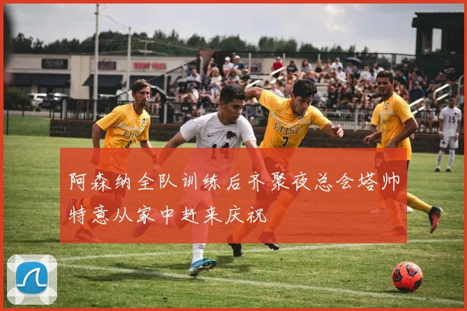 阿森纳全队训练后齐聚夜总会塔帅特意从家中赶来庆祝