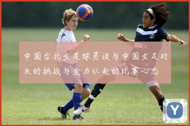 中国台北女足球员谈与中国女足对决的挑战与全力以赴的比赛心态