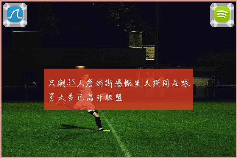 只剩35人詹姆斯感慨里夫斯同届球员大多已离开联盟