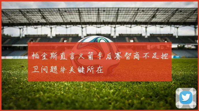 帕金斯直言火箭季后赛智商不足控卫问题非关键所在