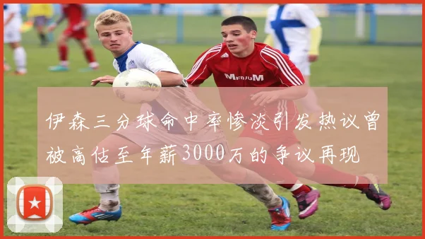 伊森三分球命中率惨淡引发热议曾被高估至年薪3000万的争议再现