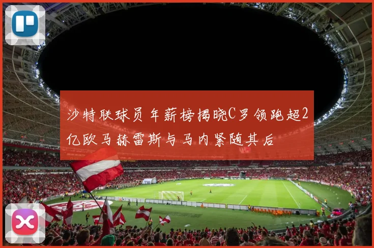 沙特联球员年薪榜揭晓C罗领跑超2亿欧马赫雷斯与马内紧随其后
