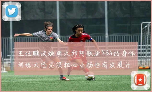 王仕鹏谈姚明大郅阿联进NBA的身体训练大巴无须担心小杨也有发展计划