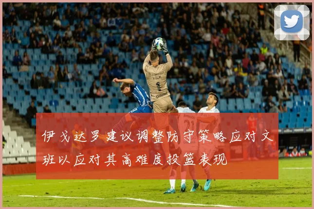 伊戈达罗建议调整防守策略应对文班以应对其高难度投篮表现
