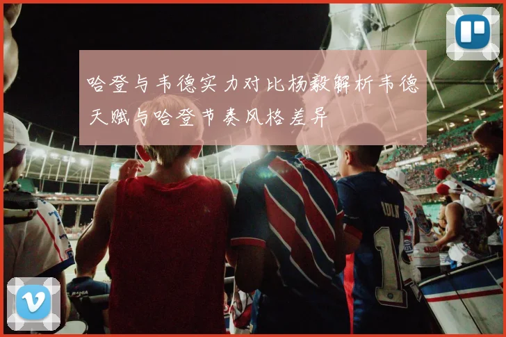 哈登与韦德实力对比杨毅解析韦德天赋与哈登节奏风格差异