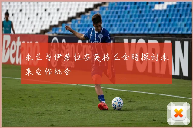 米兰与伊劳拉在英格兰会晤探讨未来合作机会