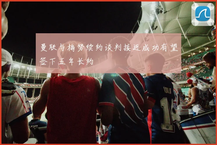 曼联与梅努续约谈判接近成功有望签下五年长约