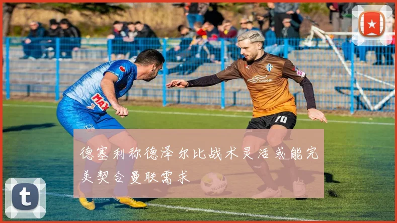 德塞利称德泽尔比战术灵活或能完美契合曼联需求