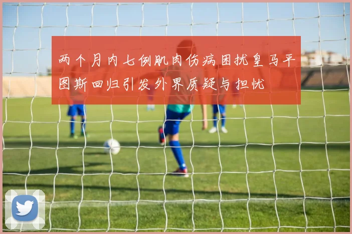 两个月内七例肌肉伤病困扰皇马平图斯回归引发外界质疑与担忧