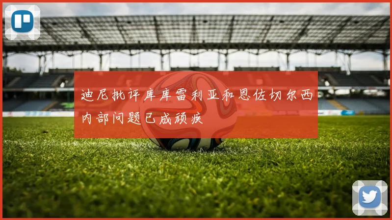 迪尼批评库库雷利亚和恩佐切尔西内部问题已成顽疾