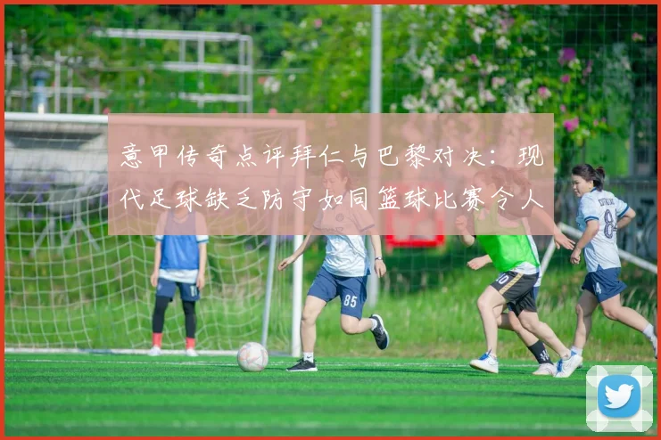 意甲传奇点评拜仁与巴黎对决：现代足球缺乏防守如同篮球比赛令人失望