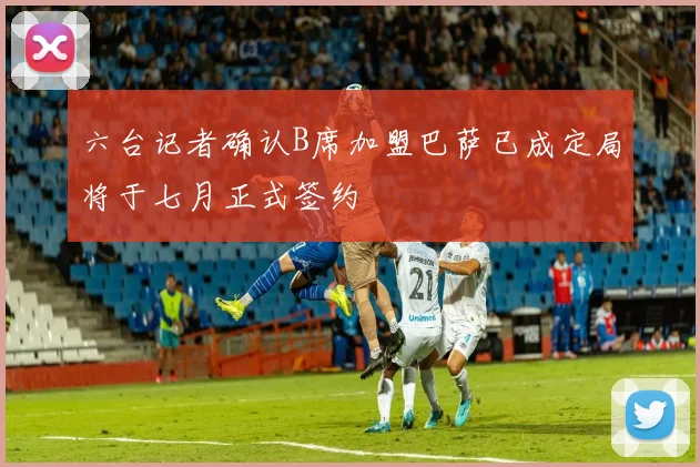六台记者确认B席加盟巴萨已成定局将于七月正式签约