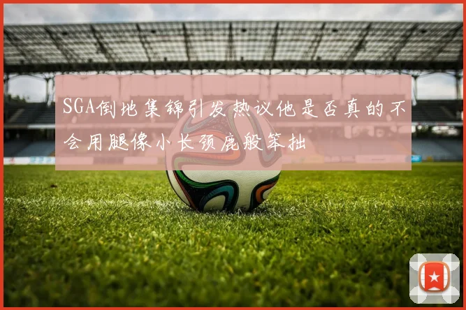 SGA倒地集锦引发热议他是否真的不会用腿像小长颈鹿般笨拙