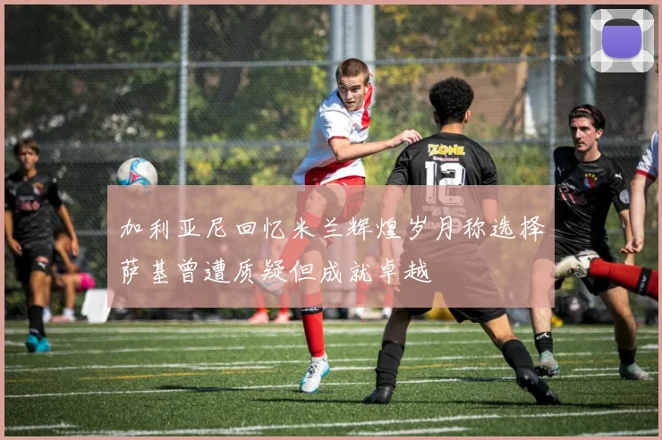 加利亚尼回忆米兰辉煌岁月称选择萨基曾遭质疑但成就卓越